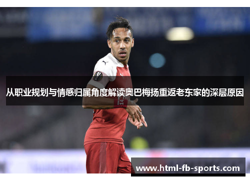 从职业规划与情感归属角度解读奥巴梅扬重返老东家的深层原因 从职业规划与情感归属角度解读奥巴梅扬重返老东家的深层原因