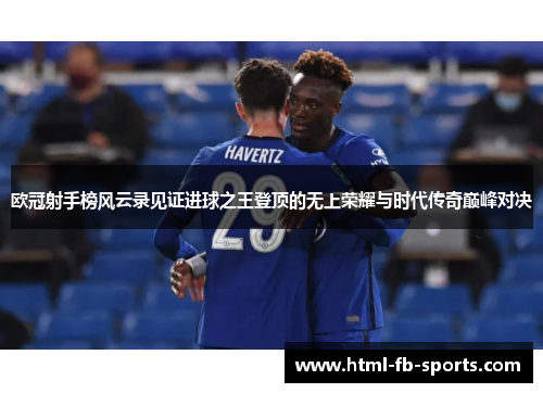 欧冠射手榜风云录见证进球之王登顶的无上荣耀与时代传奇巅峰对决