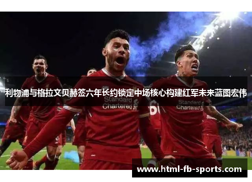 利物浦与格拉文贝赫签六年长约锁定中场核心构建红军未来蓝图宏伟 利物浦与格拉文贝赫签六年长约锁定中场核心构建红军未来蓝图宏伟