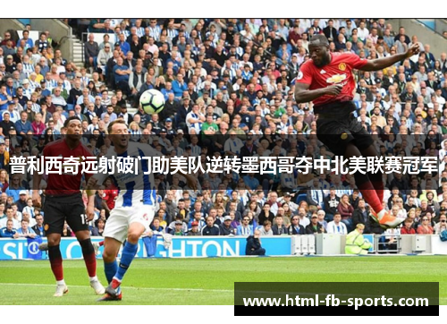 普利西奇远射破门助美队逆转墨西哥夺中北美联赛冠军
