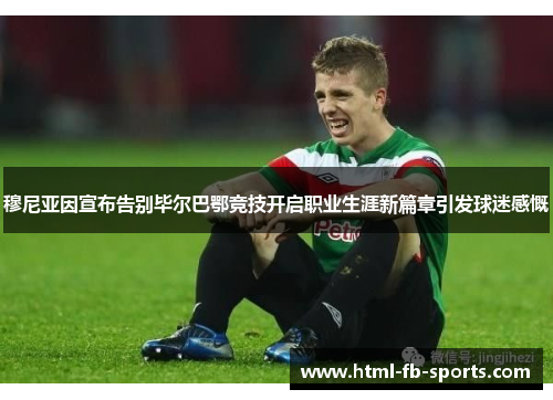 穆尼亚因宣布告别毕尔巴鄂竞技开启职业生涯新篇章引发球迷感慨 穆尼亚因宣布告别毕尔巴鄂竞技开启职业生涯新篇章引发球迷感慨