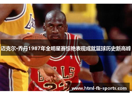 迈克尔·乔丹1987年全明星赛惊艳表现成就篮球历史新高峰 迈克尔·乔丹1987年全明星赛惊艳表现成就篮球历史新高峰