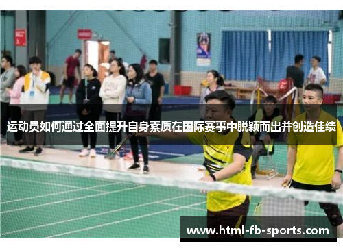 运动员如何通过全面提升自身素质在国际赛事中脱颖而出并创造佳绩 运动员如何通过全面提升自身素质在国际赛事中脱颖而出并创造佳绩
